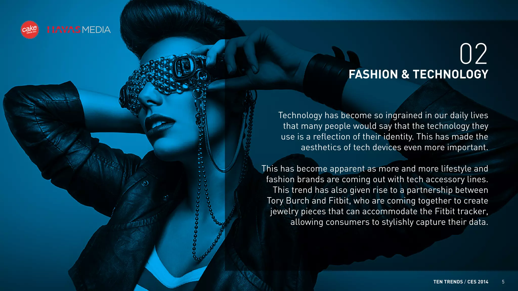 02
FASHION & TECHNOLOGY
Technology has become so ingrained in our daily lives
that many people would say that the technology they
use is a reflection of their identity. This has made the
aesthetics of tech devices even more important.
This has become apparent as more and more lifestyle and
fashion brands are coming out with tech accessory lines.
This trend has also given rise to a partnership between
Tory Burch and Fitbit, who are coming together to create
jewelry pieces that can accommodate the Fitbit tracker,
allowing consumers to stylishly capture their data.

TEN TRENDS / CES 2014

5

 