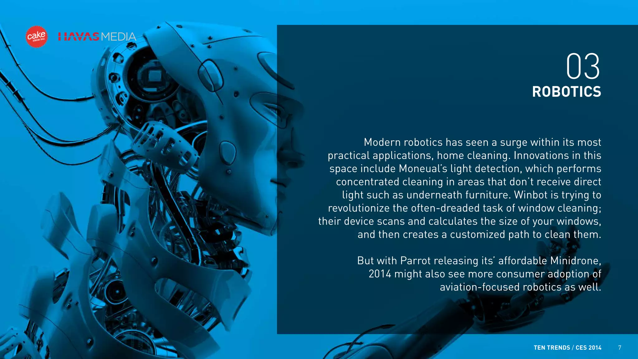 03
ROBOTICS
Modern robotics has seen a surge within its most
practical applications, home cleaning. Innovations in this
space include Moneual’s light detection, which performs
concentrated cleaning in areas that don’t receive direct
light such as underneath furniture. Winbot is trying to
revolutionize the often-dreaded task of window cleaning;
their device scans and calculates the size of your windows,
and then creates a customized path to clean them.
But with Parrot releasing its’ affordable Minidrone,
2014 might also see more consumer adoption of
aviation-focused robotics as well.

TEN TRENDS / CES 2014

7

 
