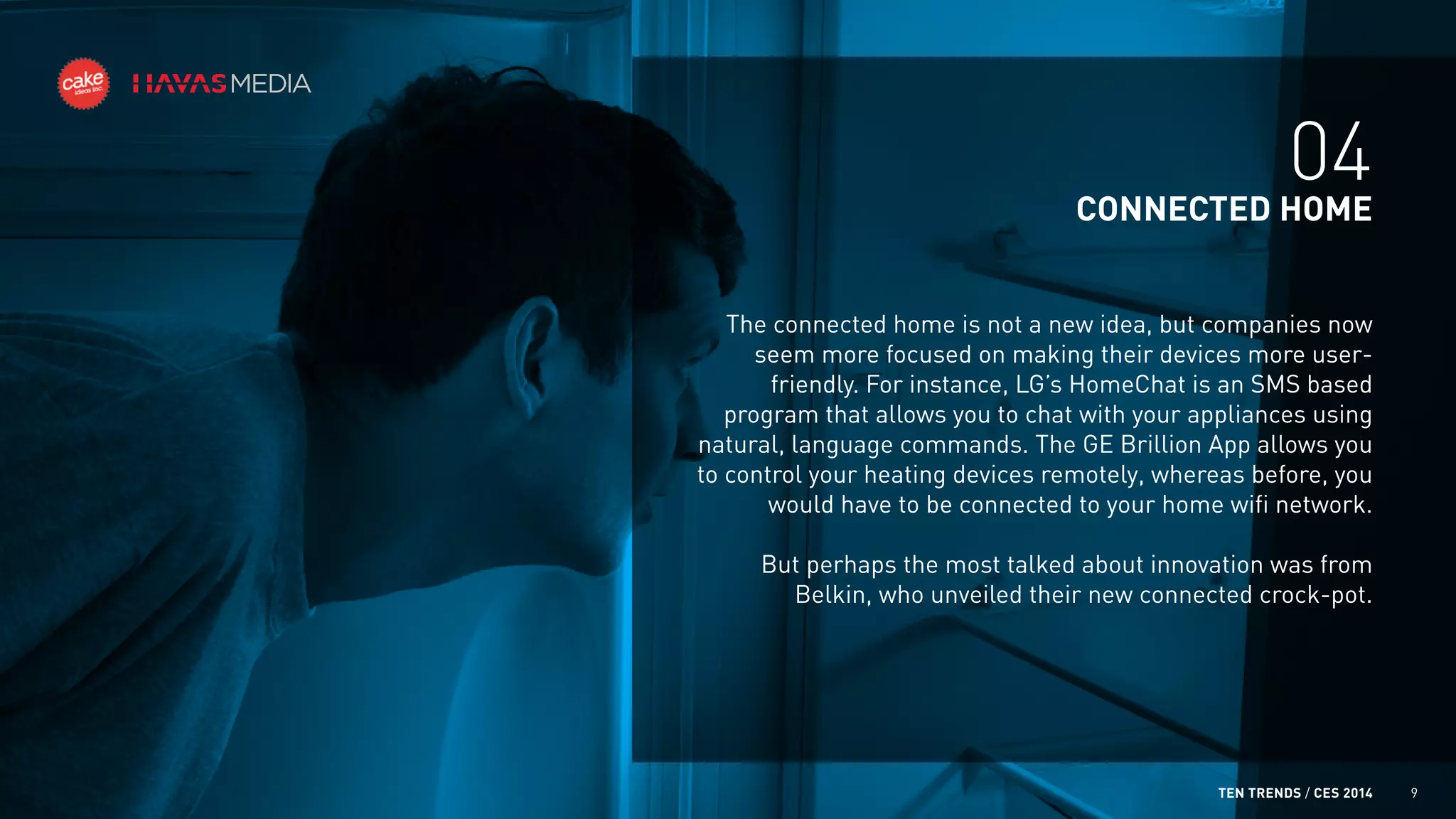 04
CONNECTED HOME
The connected home is not a new idea, but companies now
seem more focused on making their devices more userfriendly. For instance, LG’s HomeChat is an SMS based
program that allows you to chat with your appliances using
natural, language commands. The GE Brillion App allows you
to control your heating devices remotely, whereas before, you
would have to be connected to your home wifi network.
But perhaps the most talked about innovation was from
Belkin, who unveiled their new connected crock-pot.

TEN TRENDS / CES 2014

9

 