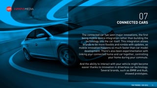 07
CONNECTED CARS
The connected car has seen major innovations, the first
being mobile device integration rather than building the
technology into the car itself. This integration allows
brands to be more flexible and nimble with updates, as
mobile innovation happens so much faster than car model
development. There’s also been experimentation with
linking your connected home and car together, controlling
your home during your commute.
And the ability to interact with your vehicle might become
easier thanks to innovation in driverless car technology.
Several brands, such as BMW and Audi,
showed prototypes.

TEN TRENDS / CES 2014

15

 