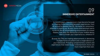 09
IMMERSIVE ENTERTAINMENT
In recents years, manufacturers have become focused
on creating immersive entertainment experiences, from
4K picture to glasses free 3D; the battle for consumers’
attention is heating up. As your home entertainment starts
to mirror the all-encompassing environment of a movie
theatre, how does the distraction of your mobile device
start to hinder your experience vs. enhance it?
Brands like TiVo are making advancements in delivering
multiple forms of content onto a single device (i.e.
your television). Providing complimentary content and
experiences that relate to your entertainment choice are
more important than ever.

TEN TRENDS / CES 2014

19

 
