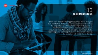 10
TECH MARKETERS
There were more marketing professionals at CES this year
than ever before. Technology companies are actively looking
for help in how to both market their products as well as
how their innovation can find practical applications in
consumers’ lives. As marketers become more interested in
technology, and technologists start to think like marketers,
the consumer will surely rise to the top.

TEN TRENDS / CES 2014

21

 