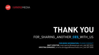 THANK YOU
FOR_SHARING_ANOTHER_CES_WITH_US
FOR MORE INFORMATION, PLEASE CONTACT
MATT SPECTOR_matt.spector@cakegroup.com_646.587.5222
KRISTINA DIMAGGIO_kristina.dimaggio@havasmedia.com_646.587.5000

 
