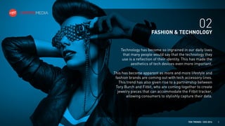 02
FASHION & TECHNOLOGY
Technology has become so ingrained in our daily lives
that many people would say that the technology they
use is a reflection of their identity. This has made the
aesthetics of tech devices even more important.
This has become apparent as more and more lifestyle and
fashion brands are coming out with tech accessory lines.
This trend has also given rise to a partnership between
Tory Burch and Fitbit, who are coming together to create
jewelry pieces that can accommodate the Fitbit tracker,
allowing consumers to stylishly capture their data.

TEN TRENDS / CES 2014

5

 