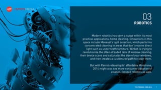 03
ROBOTICS
Modern robotics has seen a surge within its most
practical applications, home cleaning. Innovations in this
space include Moneual’s light detection, which performs
concentrated cleaning in areas that don’t receive direct
light such as underneath furniture. Winbot is trying to
revolutionize the often-dreaded task of window cleaning;
their device scans and calculates the size of your windows,
and then creates a customized path to clean them.
But with Parrot releasing its’ affordable Minidrone,
2014 might also see more consumer adoption of
aviation-focused robotics as well.

TEN TRENDS / CES 2014

7

 