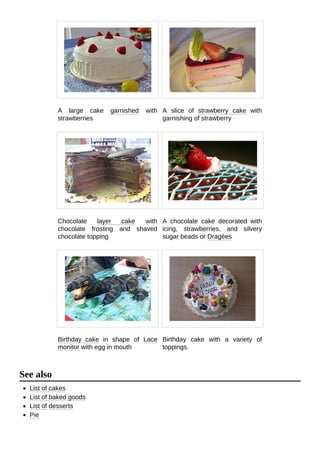 A large cake garnished with
strawberries
A slice of strawberry cake with
garnishing of strawberry
Chocolate layer cake with
chocolate frosting and shaved
chocolate topping
A chocolate cake decorated with
icing, strawberries, and silvery
sugar beads or Dragées
Birthday cake in shape of Lace
monitor with egg in mouth
Birthday cake with a variety of
toppings.
List of cakes
List of baked goods
List of desserts
Pie
See also
 