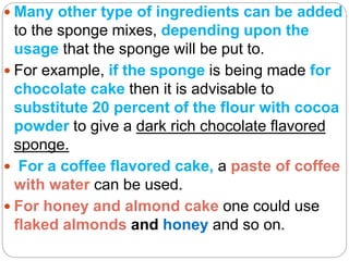  Many other type of ingredients can be added
to the sponge mixes, depending upon the
usage that the sponge will be put to.
 For example, if the sponge is being made for
chocolate cake then it is advisable to
substitute 20 percent of the flour with cocoa
powder to give a dark rich chocolate flavored
sponge.
 For a coffee flavored cake, a paste of coffee
with water can be used.
 For honey and almond cake one could use
flaked almonds and honey and so on.
 