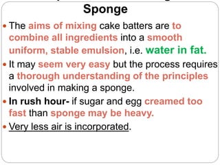 Sponge
 The aims of mixing cake batters are to
combine all ingredients into a smooth
uniform, stable emulsion, i.e. water in fat.
 It may seem very easy but the process requires
a thorough understanding of the principles
involved in making a sponge.
 In rush hour- if sugar and egg creamed too
fast than sponge may be heavy.
 Very less air is incorporated.
 