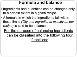 Formula and balance
 Ingredients and quantities can be changed only
to a certain extent in a given recipe.
 A formula in which the ingredients fall within
these limits (Qty and ingredients exactly as per
recipe) is said to be balance.
For the purpose of balancing ingredients
can be classified into the following four
functions:
 