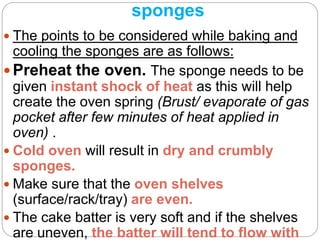 sponges
 The points to be considered while baking and
cooling the sponges are as follows:
 Preheat the oven. The sponge needs to be
given instant shock of heat as this will help
create the oven spring (Brust/ evaporate of gas
pocket after few minutes of heat applied in
oven) .
 Cold oven will result in dry and crumbly
sponges.
 Make sure that the oven shelves
(surface/rack/tray) are even.
 The cake batter is very soft and if the shelves
are uneven, the batter will tend to flow with
 