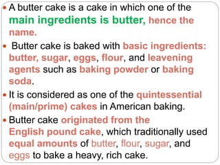  A butter cake is a cake in which one of the
main ingredients is butter, hence the
name.
 Butter cake is baked with basic ingredients:
butter, sugar, eggs, flour, and leavening
agents such as baking powder or baking
soda.
 It is considered as one of the quintessential
(main/prime) cakes in American baking.
 Butter cake originated from the
English pound cake, which traditionally used
equal amounts of butter, flour, sugar, and
eggs to bake a heavy, rich cake.
 
