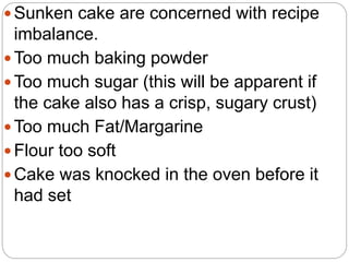  Sunken cake are concerned with recipe
imbalance.
 Too much baking powder
 Too much sugar (this will be apparent if
the cake also has a crisp, sugary crust)
 Too much Fat/Margarine
 Flour too soft
 Cake was knocked in the oven before it
had set
 