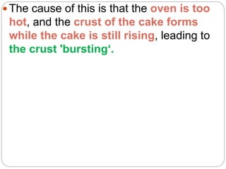  The cause of this is that the oven is too
hot, and the crust of the cake forms
while the cake is still rising, leading to
the crust 'bursting‘.
 