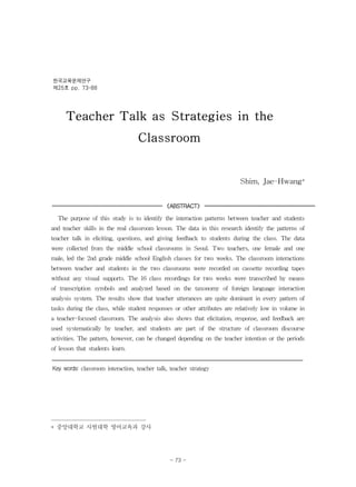 Teacher Talk as Strategies in the
Classroom
Shim, Jae-Hwang*
《ABSTRACT》
The purpose of this study is to identify the interaction patterns between teacher and students
and teacher skills in the real classroom lesson. The data in this research identify the patterns of
teacher talk in eliciting, questions, and giving feedback to students during the class. The data
were collected from the middle school classrooms in Seoul. Two teachers, one female and one
male, led the 2nd grade middle school English classes for two weeks. The classroom interactions
between teacher and students in the two classrooms were recorded on cassette recording tapes
without any visual supports. The 16 class recordings for two weeks were transcribed by means
of transcription symbols and analyzed based on the taxonomy of foreign language interaction
analysis system. The results show that teacher utterances are quite dominant in every pattern of
tasks during the class, while student responses or other attributes are relatively low in volume in
a teacher-focused classroom. The analysis also shows that elicitation, response, and feedback are
used systematically by teacher, and students are part of the structure of classroom discourse
activities. The pattern, however, can be changed depending on the teacher intention or the periods
of lesson that students learn.
Key words: classroom interaction, teacher talk, teacher strategy
* 중앙대학교 사범대학 영어교육과 강사
한국교육문제연구
제25호 pp. 73-88
- 73 -
 
