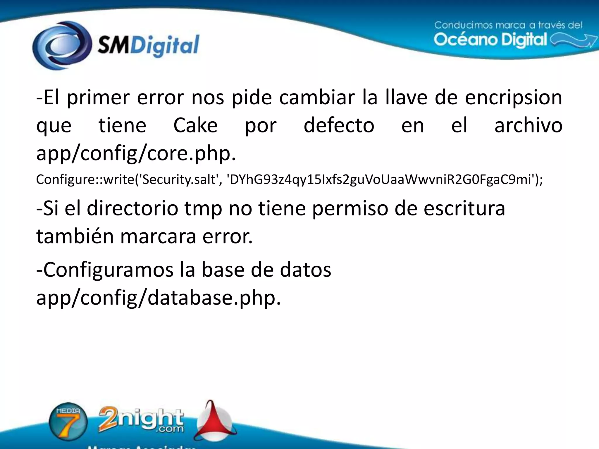 -El primer error nos pide cambiar la llave de encripsion que tiene Cake por defecto en el archivo app/config/core.php.Configure::write('Security.salt', 'DYhG93z4qy15Ixfs2guVoUaaWwvniR2G0FgaC9mi');-Si el directorio tmp no tiene permiso de escritura también marcara error.-Configuramos la base de datos app/config/database.php.
