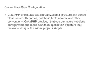 Conventions Over Configuration
➤ CakePHP provides a basic organizational structure that covers
class names, filenames, database table names, and other
conventions. CakePHP provides that you can avoid needless
configuration and make a uniform application structure that
makes working with various projects simple.
 