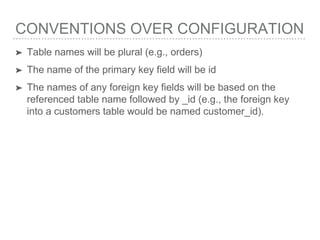 CONVENTIONS OVER CONFIGURATION
➤ Table names will be plural (e.g., orders)
➤ The name of the primary key field will be id
➤ The names of any foreign key fields will be based on the
referenced table name followed by _id (e.g., the foreign key
into a customers table would be named customer_id).
 