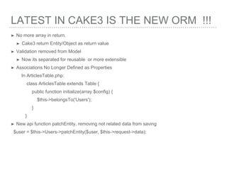 LATEST IN CAKE3 IS THE NEW ORM !!!
➤ No more array in return.
➤ Cake3 return Entity/Object as return value
➤ Validation removed from Model
➤ Now its separated for reusable or more extensible
➤ Associations No Longer Defined as Properties
In ArticlesTable.php:
class ArticlesTable extends Table {
public function initialize(array $config) {
$this->belongsTo('Users');
}
}
➤ New api function patchEntity, removing not related data from saving
$user = $this->Users->patchEntity($user, $this->request->data);
 