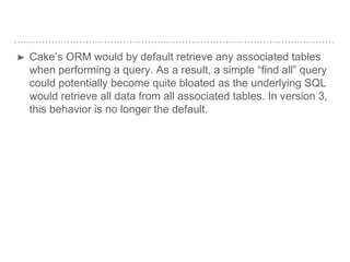 ➤ Cake’s ORM would by default retrieve any associated tables
when performing a query. As a result, a simple “find all” query
could potentially become quite bloated as the underlying SQL
would retrieve all data from all associated tables. In version 3,
this behavior is no longer the default.
 