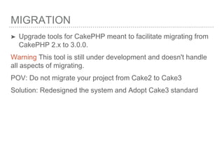 MIGRATION
➤ Upgrade tools for CakePHP meant to facilitate migrating from
CakePHP 2.x to 3.0.0.
Warning This tool is still under development and doesn't handle
all aspects of migrating.
POV: Do not migrate your project from Cake2 to Cake3
Solution: Redesigned the system and Adopt Cake3 standard
 