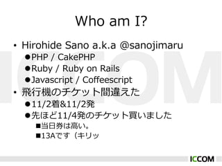 Who ?am ?I?
?? Hirohide ?Sano ?a.k.a ?@sanojimaru
  l??PHP ?/ ?CakePHP
  l??Ruby ?/ ?Ruby ?on ?Rails
  l??Javascript ?/ ?Co?eescript
?? ?w?ЙCΥåg`
  l??11/2&11/2k
  l??Ȥۤ11/4kΥåIޤ
    n???ȯ?ߤ
    n??13AǤ
 