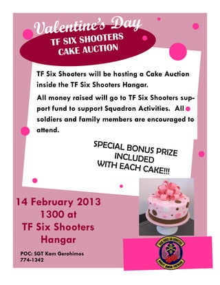 tine’s Day
    Valen HOOTERS
          TF SIX S
                        N
            CAKE AUCTIO

     TF Six Shooters will be hosting a Cake Auction
     inside the TF Six Shooters Hangar.
     All money raised will go to TF Six Shooters sup-
     port fund to support Squadron Activities. All
     soldiers and family members are encouraged to
     attend.
                         SPECIAL B
                                   ONUS PRIZ
                              INCLUDED       E
                          WITH EAC
                                   H CAKE!!!



14 February 2013
     1300 at
 TF Six Shooters
     Hangar
POC: SGT Kam Gerohimos
774-1342
 
