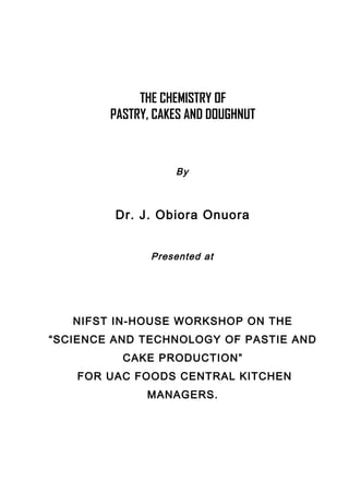 THE CHEMISTRY OF
PASTRY, CAKES AND DOUGHNUT
By
Dr. J. Obiora Onuora
Presented at
NIFST IN-HOUSE WORKSHOP ON THE
“SCIENCE AND TECHNOLOGY OF PASTIE AND
CAKE PRODUCTION”
FOR UAC FOODS CENTRAL KITCHEN
MANAGERS.
 