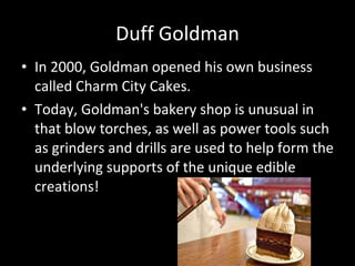 Duff Goldman In 2000, Goldman opened his own business called Charm City Cakes. Today, Goldman's bakery shop is unusual in that blow torches, as well as power tools such as grinders and drills are used to help form the underlying supports of the unique edible creations!  