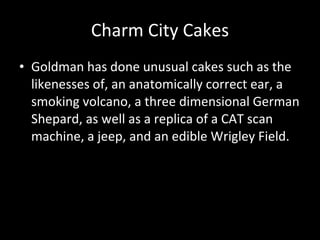 Charm City Cakes Goldman has done unusual cakes such as the likenesses of, an anatomically correct ear, a smoking volcano, a three dimensional German Shepard, as well as a replica of a CAT scan machine, a jeep, and an edible Wrigley Field. 