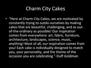 Charm City Cakes “ Here at Charm City Cakes, we are motivated by constantly trying to outdo ourselves by making cakes that are beautiful, challenging, and as out-of-the-ordinary as possible! Our inspiration comes from everywhere: art, fabric, furniture, architecture, landscapes, science, music, anything! Most of all, our inspiration comes from you! Each cake is individually designed to match you, your personality, and the theme of the occasion you are celebrating.”-Duff Goldman 