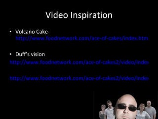 Video Inspiration Volcano Cake-  http://www.foodnetwork.com/ace-of-cakes/index.html Duff’s vision http://www.foodnetwork.com/ace-of-cakes2/video/index.html http://www.foodnetwork.com/ace-of-cakes2/video/index.html 