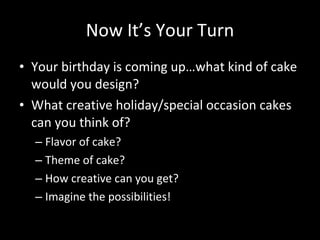 Now It’s Your Turn Your birthday is coming up…what kind of cake would you design? What creative holiday/special occasion cakes can you think of? Flavor of cake? Theme of cake? How creative can you get? Imagine the possibilities! 
