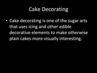 Cake Decorating Cake decorating is one of the sugar arts that uses icing and other edible decorative elements to make otherwise plain cakes more visually interesting.  