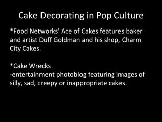 Cake Decorating in Pop Culture *Food Networks’ Ace of Cakes features baker and artist Duff Goldman and his shop, Charm City Cakes. *Cake Wrecks -entertainment photoblog featuring images of silly, sad, creepy or inappropriate cakes. 