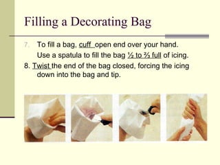 Filling a Decorating Bag
To fill a bag, cuff open end over your hand.
Use a spatula to fill the bag ½ to ⅔ full of icing.
8. Twist the end of the bag closed, forcing the icing
down into the bag and tip.
7.

 