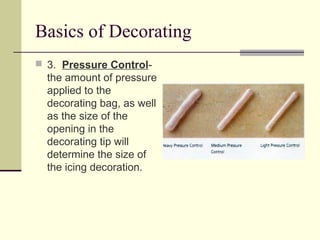 Basics of Decorating
 3. Pressure Control-

the amount of pressure
applied to the
decorating bag, as well
as the size of the
opening in the
decorating tip will
determine the size of
the icing decoration.

 