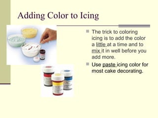 Adding Color to Icing
 The trick to coloring

icing is to add the color
a little at a time and to
mix it in well before you
add more.
 Use paste icing color for
most cake decorating.

 