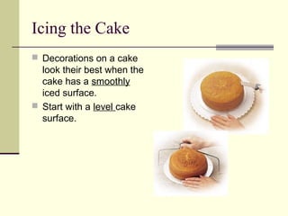 Icing the Cake
 Decorations on a cake

look their best when the
cake has a smoothly
iced surface.
 Start with a level cake
surface.

 
