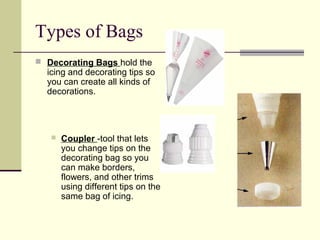 Types of Bags
 Decorating Bags hold the

icing and decorating tips so
you can create all kinds of
decorations.



Coupler -tool that lets
you change tips on the
decorating bag so you
can make borders,
flowers, and other trims
using different tips on the
same bag of icing.

 