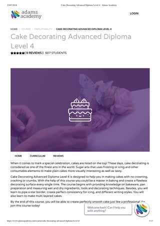 23/07/2018 Cake Decorating Advanced Diploma Level 4 - Adams Academy
https://www.adamsacademy.com/course/cake-decorating-advanced-diploma-level-4/ 1/13
( 9 REVIEWS )
HOME / COURSE / EMPLOYABILITY / CAKE DECORATING ADVANCED DIPLOMA LEVEL 4
Cake Decorating Advanced Diploma
Level 4
607 STUDENTS
When it comes to mark a special celebration, cakes are listed on the top! These days, cake decorating is
considered as one of the nest arts in the world. Sugar arts that uses frosting or icing and other
consumable elements to make plain cakes more visually interesting as well as tasty.
Cake Decorating Advanced Diploma Level 4 is designed to help you in making cakes with no crowning,
cracking or crumbs. With the help of this course you could be a master in baking and create a awless
decorating surface every single time. The course begins with providing knowledge on bakeware, pan
preparation and measuring wet and dry ingredients, tools and decorating techniques. Besides, you will
learn to pipe a star border, create perfect consistency for icing, and di erent writing styles. You will
also learn to make multi layered cakes.
By the end of this course, you will be able to create perfectly smooth cake just like a professional. So
join this course today!
HOME CURRICULUM REVIEWS
LOGIN
Welcome back! Can I help you
with anything? 
Welcome back! Can I help you
with anything? 
Welcome back! Can I help you
with anything? 
Welcome back! Can I help you
with anything? 
Welcome back! Can I help you
with anything? 
Welcome back! Can I help you
with anything? 
Welcome back! Can I help you
with anything? 
Welcome back! Can I help you
with anything? 
Welcome back! Can I help you
with anything? 
Welcome back! Can I help you
with anything? 
Welcome back! Can I help you
with anything? 
Welcome back! Can I help you
with anything? 
Welcome back! Can I help you
with anything? 
 