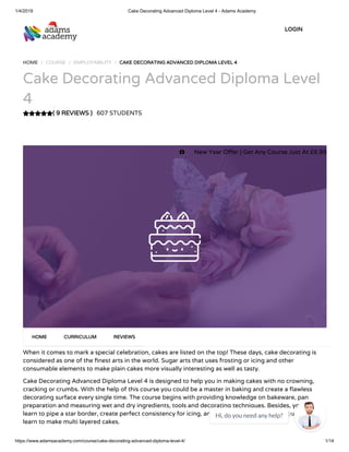 1/4/2019 Cake Decorating Advanced Diploma Level 4 - Adams Academy
https://www.adamsacademy.com/course/cake-decorating-advanced-diploma-level-4/ 1/14
( 9 REVIEWS )( 9 REVIEWS )
HOME / COURSE / EMPLOYABILITY / CAKE DECORATING ADVANCED DIPLOMA LEVEL 4CAKE DECORATING ADVANCED DIPLOMA LEVEL 4
Cake Decorating Advanced Diploma Level
4
607 STUDENTS
When it comes to mark a special celebration, cakes are listed on the top! These days, cake decorating is
considered as one of the nest arts in the world. Sugar arts that uses frosting or icing and other
consumable elements to make plain cakes more visually interesting as well as tasty.
Cake Decorating Advanced Diploma Level 4 is designed to help you in making cakes with no crowning,
cracking or crumbs. With the help of this course you could be a master in baking and create a awless
decorating surface every single time. The course begins with providing knowledge on bakeware, pan
preparation and measuring wet and dry ingredients, tools and decorating techniques. Besides, you will
learn to pipe a star border, create perfect consistency for icing, and di erent writing styles. You will also
learn to make multi layered cakes.
HOMEHOME CURRICULUMCURRICULUM REVIEWSREVIEWS
LOGINLOGIN
 New Year O er | Get Any Course Just At £6.99
Hi, do you need any help?

 