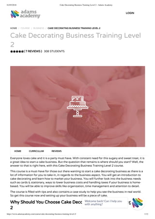 01/05/2018 Cake Decorating Business Training Level 2 - Adams Academy
https://www.adamsacademy.com/course/cake-decorating-business-training-level-2/ 1/12
( 7 REVIEWS )
HOME / COURSE / BUSINESS / CAKE DECORATING BUSINESS TRAINING LEVEL 2
Cake Decorating Business Training Level
2
308 STUDENTS
Everyone loves cake and it is a party must have. With constant need for this sugary and sweet treat, it is
a great idea to start a cake business. But the question that remains is where should you start? Well, the
answer to that is right here, with this Cake Decorating Business Training Level 2 course.
This course is a must-have for those out there wanting to start a cake decorating business as there is a
lot of information for you to take in, in regards to the business aspect. You will get an introduction to
cake decorating and learn how to market your business. You will further look into the business needs
such as cards & stationary, ways to lower business costs and handling taxes if your business is home-
based. You will be able to improve skills like organization, time management and attention to detail.
The course is lled with tips and also contains a case study to help you see the business in real world.
So get this course now and setting up your business will be a piece of cake.
Why Should You Choose Cake Decorating Business Training Level
2
HOME CURRICULUM REVIEWS
LOGIN
Welcome back! Can I help you
with anything? 
 
