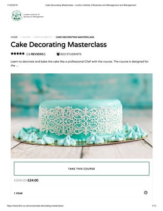 11/22/2018 Cake Decorating Masterclass - London Institute of Business and Management and Management
https://www.libm.co.uk/course/cake-decorating-masterclass/ 1/13
HOME / COURSE / EMPLOYABILITY / CAKE DECORATING MASTERCLASS
Cake Decorating Masterclass
( 1 REVIEWS )  623 STUDENTS
Learn to decorate and bake the cake like a professional Chef with the course. The course is designed for
the …

£24.00£309.00
1 YEAR
TAKE THIS COURSE
 