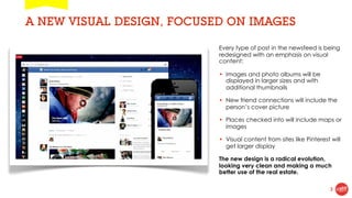 A NEW VISUAL DESIGN, FOCUSED ON IMAGES

                           Every type of post in the newsfeed is being
                           redesigned with an emphasis on visual
                           content:

                           • Images and photo albums will be
                             displayed in larger sizes and with
                             additional thumbnails

                           • New friend connections will include the
                             person’s cover picture

                           • Places checked into will include maps or
                             images

                           • Visual content from sites like Pinterest will
                             get larger display

                           The new design is a radical evolution,
                           looking very clean and making a much
                           better use of the real estate.

                                                                     3
 