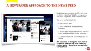 A NEWSPAPER APPROACH TO THE NEWS FEED

                          Zuckerberg emphasized that Facebook’s
                          evolution was influenced by newspapers -
                          one front page and dedicated sections.

                          The news sections include:

                          • A friends-only feed

                          • A feed for brands and celebrities
                            followed

                          • A music feed made of the music listened
                            to by your friends and artists’ updates

                          • An articles feed with content posted by
                            friends

                          This presents a challenge for marketers to
                          make sure they post the most interesting
                          content, so they do not only pop-up in the
                          branded feed.
                                                                 4
 
