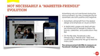 NOT NECESSARILY A “MARKETER-FRIENDLY”
EVOLUTION
                           Advertising was not mentioned during the
                           announcement, but the consequences for
                           advertisers are both positive and negative.

                           • Advertisers will benefit from the sleeker
                             design and emphasis on visual content

                           • A dedicated, pages-only feed will also
                             be introduced for people to follow the
                             brands, celebrities, and publications they
                             like

                           • On the flip side, Facebook is also
                             introducing a “friends-only” feed that
                             could quickly become the go-to feed for
                             many users

                           The announcement did little to reassure on
                           Facebook’s feelings towards advertising


                                                                   6
 