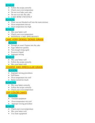 REMEDY
 Follow the recipe correctly
 Check your oven temperature
 Do not over bake your cake
 Do not over mix the cake
 CAKE ROSE UNEVENLY
REASON:
 Flour was not blended well into the main mixture
 Oven temperature uneven
 Oven temperature too high
REMEDY
 Mix your batter well
 Check your oven temperature
 INTERNAL CAKE APPEARANCE
CAKE VERY DENSE/ DENSE GRAIN
REASON
 Enough air wasn’t beaten into the cake
 Eggs added too quickly
 Not enough rising agent
 Excessive liquid
 Improper mixing
REMEDY
 Mix your batter well
 Follow the recipe correctly
 Mix your batter well
COARSE AND IRREGULAR GRAIN
REASON:
 Improper mixing procedures
 Stiff batter
 Oven temperature too cool
 Batter turned too much
REMEDIES
 Mix your batter correctly
 Follow the recipe correctly
 Check your oven temperature
OFF COLOR CAKES
REASON:
 Unclean equipment
 Oven temperature too cool
 Improper mixing procedure
REMEDY
 Check your oven temperature
 Mix your batter well
 Use clean equipment
 
