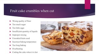 Fruit cake crumbles when cut
 Wrong quality of flour
 Too much sugar
 Too little eggs
 Insufficient quantity of liquids
 Improper mixing
 Unsoaked fruits used
 Incorrect baking temperature
 Too long baking
 Overbeating
 Cutting the cake when it is hot
 