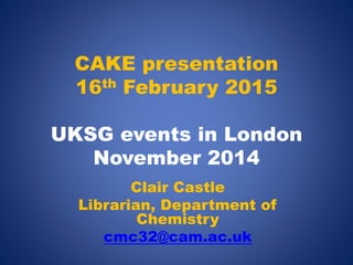 CAKE presentation
16th February 2015
UKSG events in London
November 2014
Clair Castle
Librarian, Department of
Chemistry
cmc32@cam.ac.uk
 