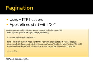 PaginationUses HTTP headersApp defined start with “X-”function paginate($object=NULL, $scope=array(), $whitelist=array() ) {    $data = parent::paginate($object,$scope,$whitelist);    // … messy code to get the object …    $this->header('X-Current-Page: '.((int)$this->params['paging'][$object->alias]['page']));    $this->header('X-Page-Limit: '.((int)$this->params['paging'][$object->alias]['options']['limit']));    $this->header('X-Page-Total: '.((int)$this->params['paging'][$object->alias]['count']));    return $data;}APP/app_controller.php